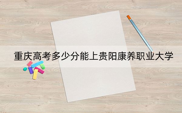 重慶高考多少分能上貴陽康養(yǎng)職業(yè)大學?附2022-2024年最低錄取分數(shù)線