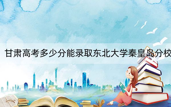 甘肅高考多少分能錄取東北大學(xué)秦皇島分校？附2022-2024年最低錄取分?jǐn)?shù)線
