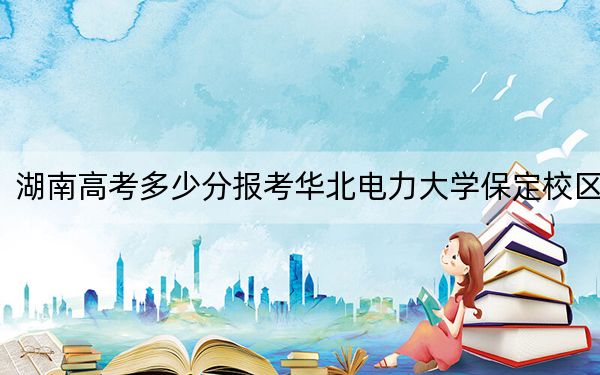 湖南高考多少分報考華北電力大學保定校區(qū)?2024年歷史類投檔線572分 物理類最低582分