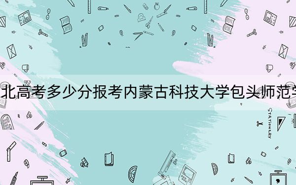 湖北高考多少分報(bào)考內(nèi)蒙古科技大學(xué)包頭師范學(xué)院,？附2022-2024年最低錄取分?jǐn)?shù)線