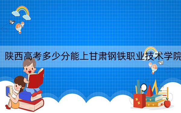 陜西高考多少分能上甘肅鋼鐵職業(yè)技術(shù)學(xué)院,？2024年文科339分 理科最低323分