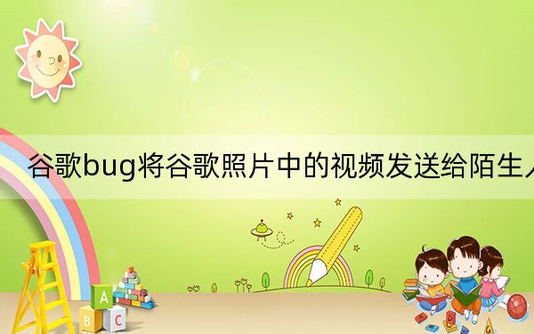 谷歌bug將谷歌照片中的視頻發(fā)送給陌生人