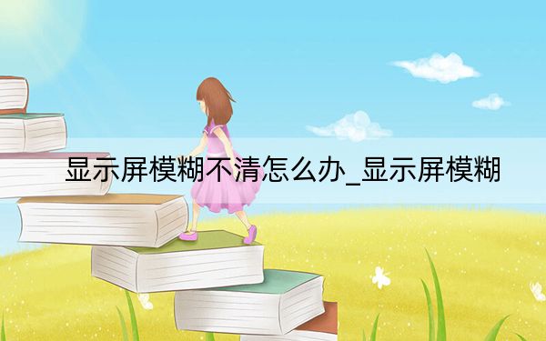 顯示屏模糊不清怎么辦_顯示屏模糊