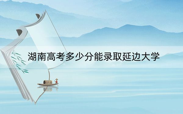 湖南高考多少分能錄取延邊大學(xué),？2024年歷史類最低551分 物理類最低545分