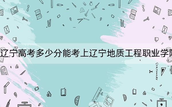 遼寧高考多少分能考上遼寧地質(zhì)工程職業(yè)學(xué)院,？2024年歷史類投檔線214分 物理類290分