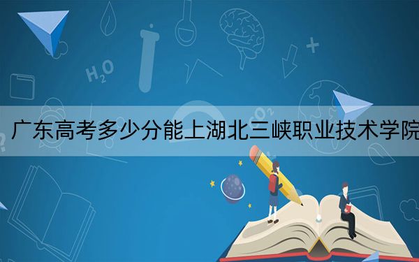 廣東高考多少分能上湖北三峽職業(yè)技術(shù)學(xué)院,?附2022-2024年最低錄取分?jǐn)?shù)線