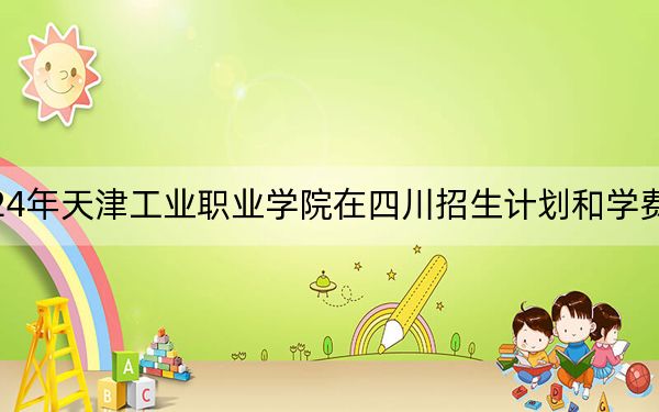 2024年天津工業(yè)職業(yè)學(xué)院在四川招生計(jì)劃和學(xué)費(fèi)是多少?錄取分?jǐn)?shù)線是多少,?