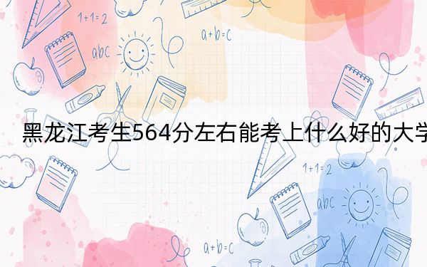黑龍江考生564分左右能考上什么好的大學(xué),？（附帶2022-2024年564錄取名單）