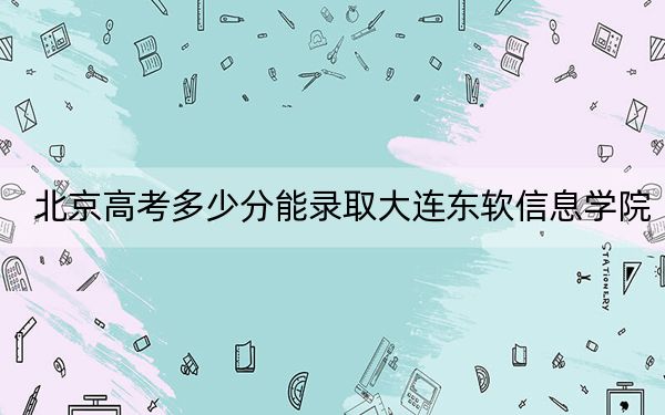 北京高考多少分能錄取大連東軟信息學院,?附2022-2024年最低錄取分數(shù)線