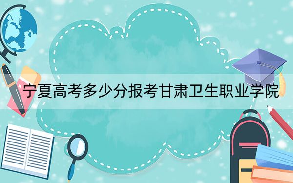 寧夏高考多少分報(bào)考甘肅衛(wèi)生職業(yè)學(xué)院,？附2022-2024年最低錄取分?jǐn)?shù)線