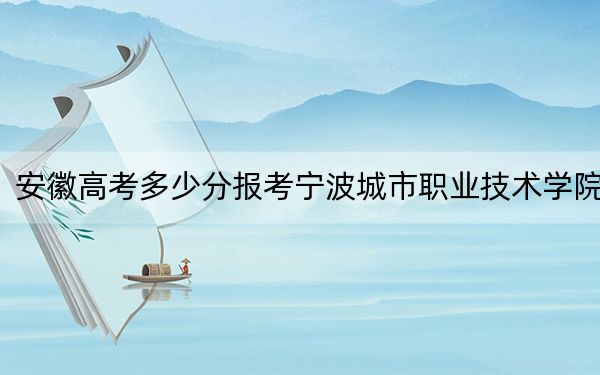 安徽高考多少分報(bào)考寧波城市職業(yè)技術(shù)學(xué)院,？附2022-2024年最低錄取分?jǐn)?shù)線