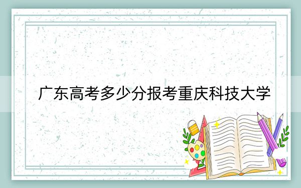 廣東高考多少分報考重慶科技大學(xué),？附2022-2024年院校最低投檔線