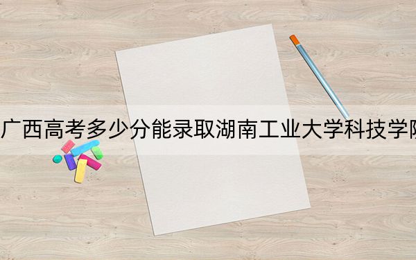 廣西高考多少分能錄取湖南工業(yè)大學(xué)科技學(xué)院,?2024年歷史類434分 物理類429分