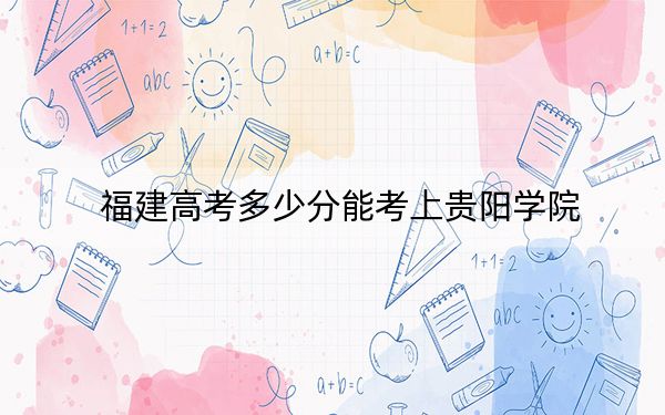 福建高考多少分能考上貴陽學(xué)院,？2024年歷史類494分 物理類507分