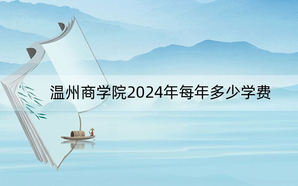 溫州商學(xué)院2024年每年多少學(xué)費(fèi),?每年35000元(供云南考生參考)