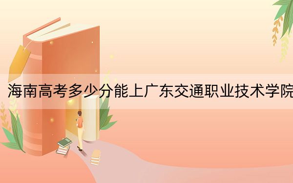 海南高考多少分能上廣東交通職業(yè)技術(shù)學(xué)院,?附2022-2024年最低錄取分?jǐn)?shù)線