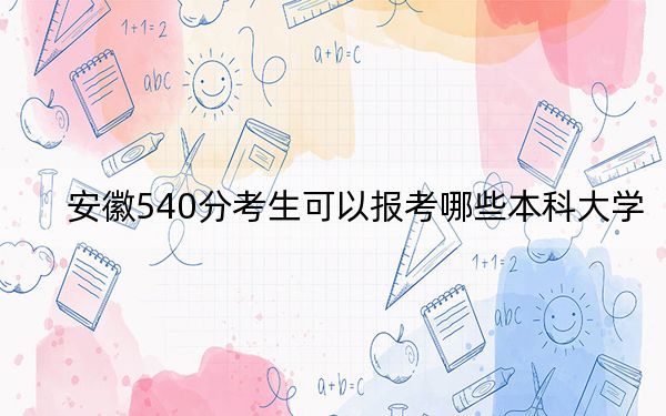安徽540分考生可以報考哪些本科大學,? 2024年一共58所大學錄取