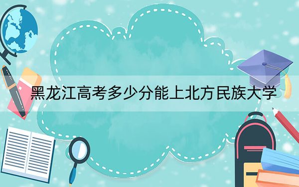 黑龍江高考多少分能上北方民族大學(xué),?附2022-2024年最低錄取分?jǐn)?shù)線