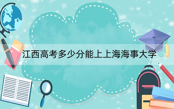江西高考多少分能上上海海事大學(xué),？2024年歷史類最低588分 物理類錄取分578分