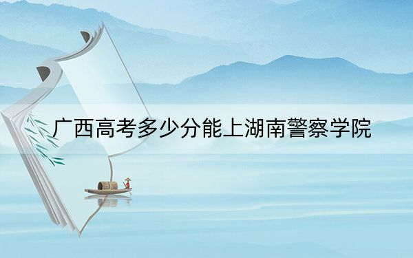 廣西高考多少分能上湖南警察學(xué)院？2024年歷史類504分 物理類投檔線463分