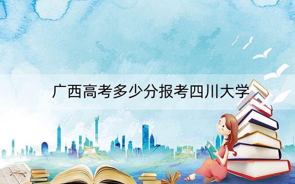 廣西高考多少分報考四川大學(xué)？附2022-2024年最低錄取分?jǐn)?shù)線
