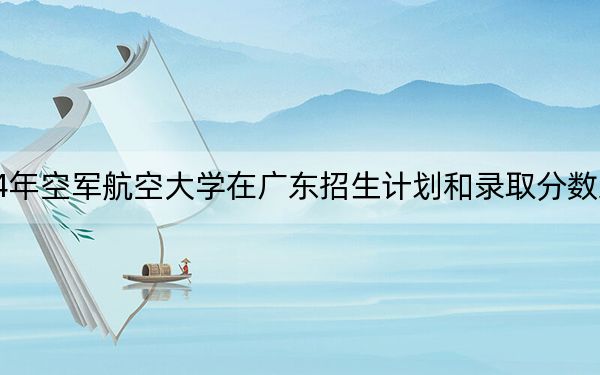 2024年空軍航空大學(xué)在廣東招生計(jì)劃和錄取分?jǐn)?shù)線是多少,?廣東考生2025年參考