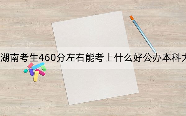 湖南考生460分左右能考上什么好公辦本科大學(xué)?(供2025屆高三考生參考)