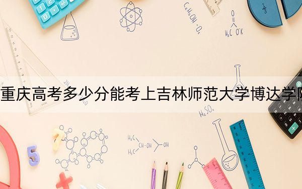 重慶高考多少分能考上吉林師范大學(xué)博達學(xué)院？附2022-2024年最低錄取分數(shù)線