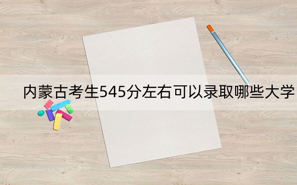 內(nèi)蒙古考生545分左右可以錄取哪些大學(xué),?(附帶2022-2024年545錄取名單)