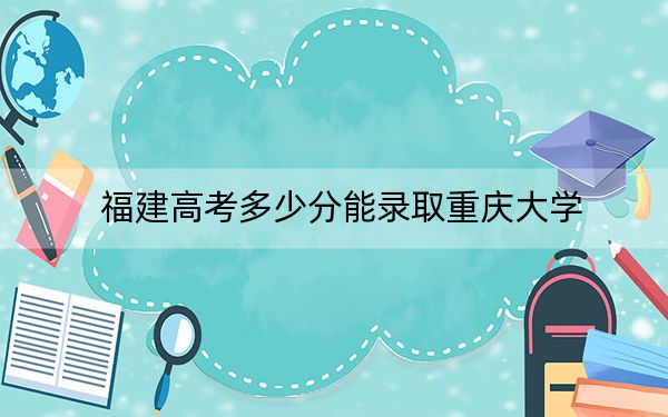 福建高考多少分能錄取重慶大學？附近三年最低院校投檔線