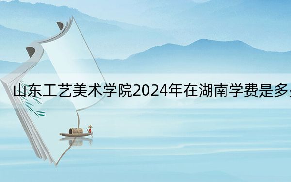 山東工藝美術(shù)學(xué)院2024年在湖南學(xué)費(fèi)是多少,？湖南考生2025年參考
