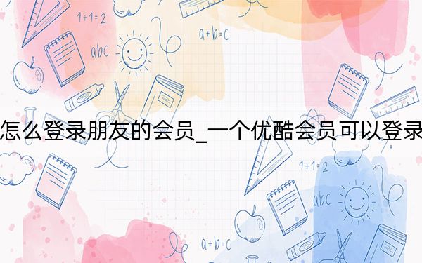 手機優(yōu)酷怎么登錄朋友的會員_一個優(yōu)酷會員可以登錄幾個手機呢