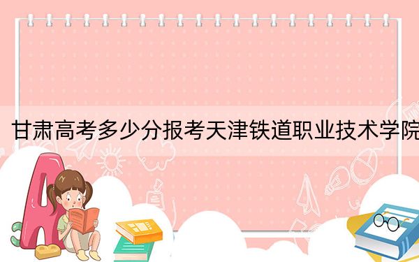 甘肅高考多少分報(bào)考天津鐵道職業(yè)技術(shù)學(xué)院?2024年歷史類投檔線414分 物理類錄取分389分
