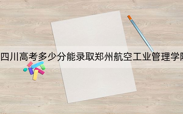 四川高考多少分能錄取鄭州航空工業(yè)管理學(xué)院?2024年文科投檔線509分 理科錄取分526分