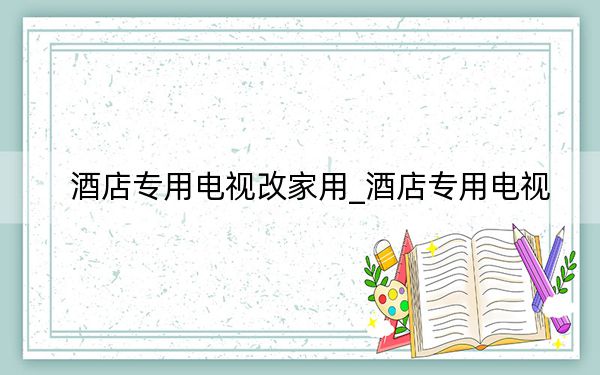 酒店專用電視改家用_酒店專用電視