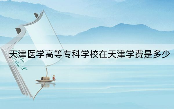 天津醫(yī)學(xué)高等??茖W(xué)校在天津?qū)W費(fèi)是多少?招生計(jì)劃,?錄取分?jǐn)?shù)線是多少,?