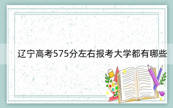 遼寧高考575分左右報考大學(xué)都有哪些,?(附帶2022-2024年575左右大學(xué)名單)