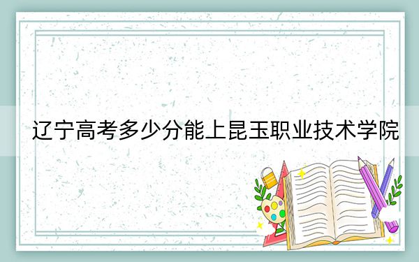 遼寧高考多少分能上昆玉職業(yè)技術(shù)學院,？2024年歷史類錄取分235分 物理類286分