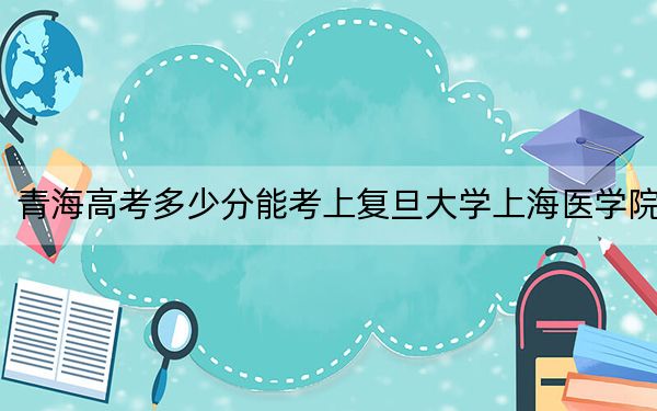 青海高考多少分能考上復旦大學上海醫(yī)學院,?附2022-2024年最低錄取分數(shù)線