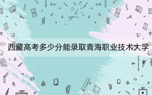 西藏高考多少分能錄取青海職業(yè)技術大學?附2022-2024年最低錄取分數(shù)線