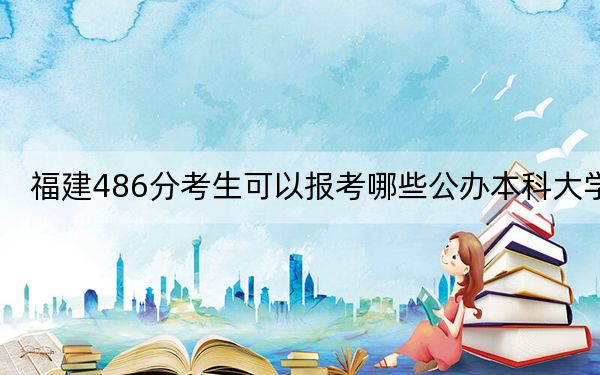福建486分考生可以報考哪些公辦本科大學？ 2024年一共32所大學錄取