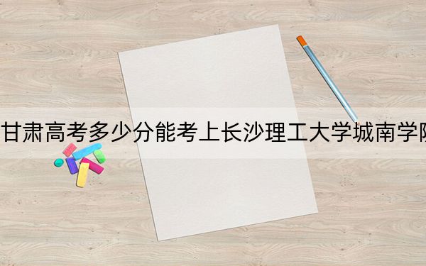 甘肅高考多少分能考上長沙理工大學(xué)城南學(xué)院,？2024年歷史類447分 物理類421分