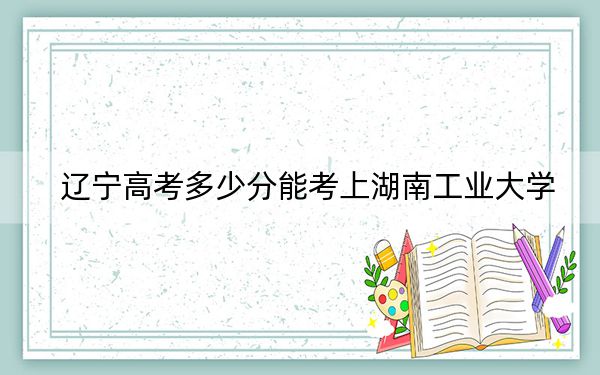遼寧高考多少分能考上湖南工業(yè)大學(xué),？2024年歷史類投檔線438分 物理類最低463分