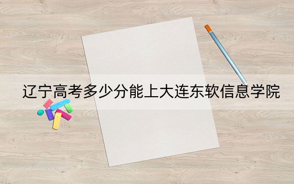遼寧高考多少分能上大連東軟信息學院?附帶近三年最低錄取分數(shù)線