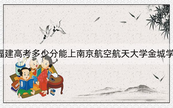 福建高考多少分能上南京航空航天大學(xué)金城學(xué)院,？2024年歷史類投檔線451分 物理類最低492分