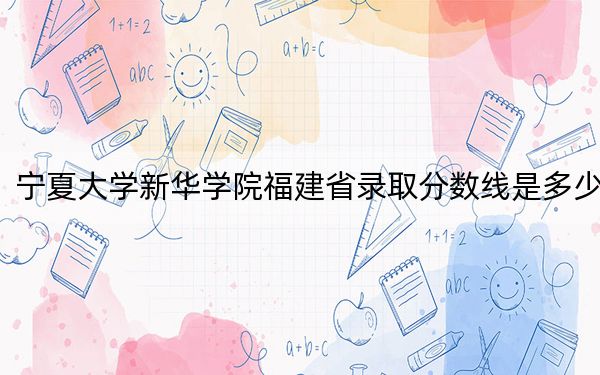 寧夏大學(xué)新華學(xué)院福建省錄取分?jǐn)?shù)線是多少?2025年福建考生參考