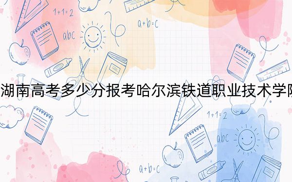 湖南高考多少分報(bào)考哈爾濱鐵道職業(yè)技術(shù)學(xué)院,?附2022-2024年最低錄取分?jǐn)?shù)線