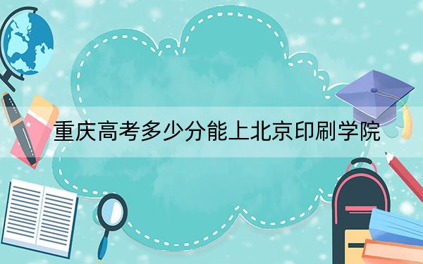 重慶高考多少分能上北京印刷學(xué)院,？2024年歷史類540分 物理類投檔線524分