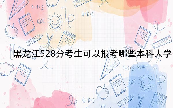 黑龍江528分考生可以報(bào)考哪些本科大學(xué),？（附帶2022-2024年528左右大學(xué)名單）