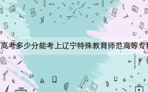 四川高考多少分能考上遼寧特殊教育師范高等?？茖W(xué)校,？附2022-2024年最低錄取分?jǐn)?shù)線